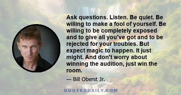 Ask questions. Listen. Be quiet. Be willing to make a fool of yourself. Be willing to be completely exposed and to give all you've got and to be rejected for your troubles. But expect magic to happen. It just might. And 