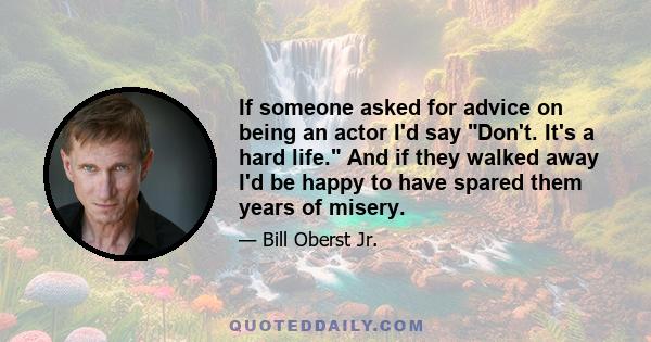 If someone asked for advice on being an actor I'd say Don't. It's a hard life. And if they walked away I'd be happy to have spared them years of misery.