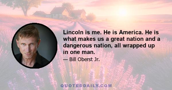 Lincoln is me. He is America. He is what makes us a great nation and a dangerous nation, all wrapped up in one man.