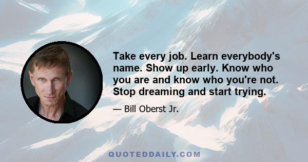 Take every job. Learn everybody's name. Show up early. Know who you are and know who you're not. Stop dreaming and start trying.