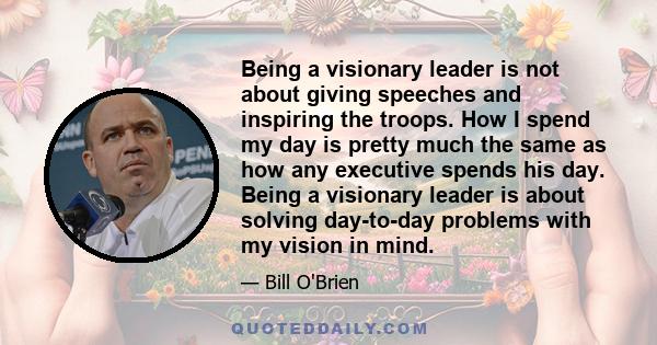 Being a visionary leader is not about giving speeches and inspiring the troops. How I spend my day is pretty much the same as how any executive spends his day. Being a visionary leader is about solving day-to-day