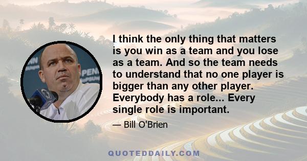 I think the only thing that matters is you win as a team and you lose as a team. And so the team needs to understand that no one player is bigger than any other player. Everybody has a role... Every single role is