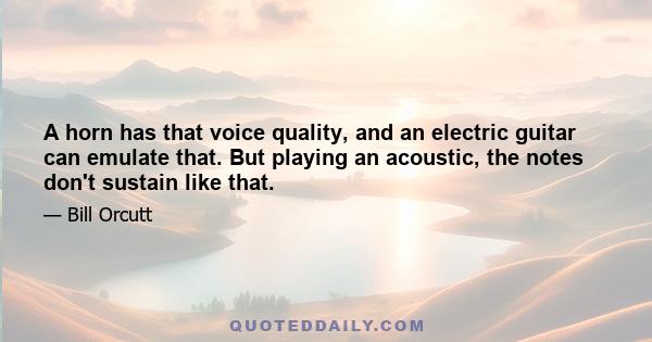 A horn has that voice quality, and an electric guitar can emulate that. But playing an acoustic, the notes don't sustain like that.