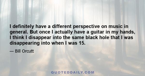 I definitely have a different perspective on music in general. But once I actually have a guitar in my hands, I think I disappear into the same black hole that I was disappearing into when I was 15.