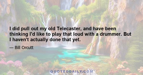 I did pull out my old Telecaster, and have been thinking I'd like to play that loud with a drummer. But I haven't actually done that yet.