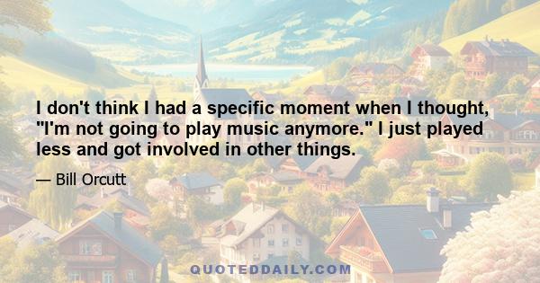 I don't think I had a specific moment when I thought, I'm not going to play music anymore. I just played less and got involved in other things.