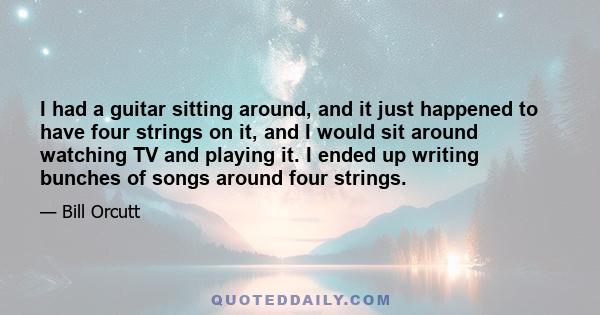 I had a guitar sitting around, and it just happened to have four strings on it, and I would sit around watching TV and playing it. I ended up writing bunches of songs around four strings.