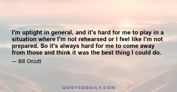 I'm uptight in general, and it's hard for me to play in a situation where I'm not rehearsed or I feel like I'm not prepared. So it's always hard for me to come away from those and think it was the best thing I could do.