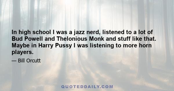 In high school I was a jazz nerd, listened to a lot of Bud Powell and Thelonious Monk and stuff like that. Maybe in Harry Pussy I was listening to more horn players.