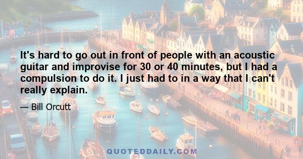 It's hard to go out in front of people with an acoustic guitar and improvise for 30 or 40 minutes, but I had a compulsion to do it. I just had to in a way that I can't really explain.