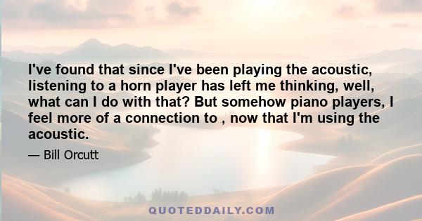 I've found that since I've been playing the acoustic, listening to a horn player has left me thinking, well, what can I do with that? But somehow piano players, I feel more of a connection to , now that I'm using the