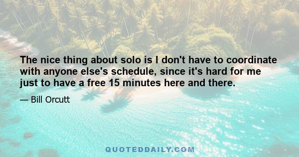 The nice thing about solo is I don't have to coordinate with anyone else's schedule, since it's hard for me just to have a free 15 minutes here and there.