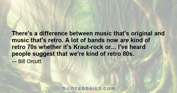 There's a difference between music that's original and music that's retro. A lot of bands now are kind of retro 70s whether it's Kraut-rock or... I've heard people suggest that we're kind of retro 80s.