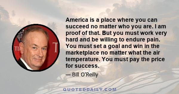 America is a place where you can succeed no matter who you are. I am proof of that. But you must work very hard and be willing to endure pain. You must set a goal and win in the marketplace no matter what the air