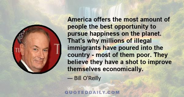 America offers the most amount of people the best opportunity to pursue happiness on the planet. That's why millions of illegal immigrants have poured into the country - most of them poor. They believe they have a shot