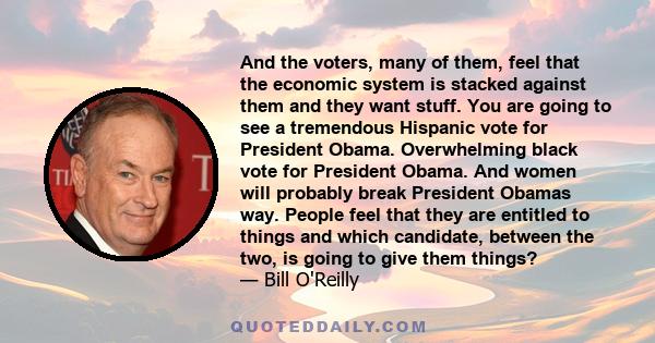 And the voters, many of them, feel that the economic system is stacked against them and they want stuff. You are going to see a tremendous Hispanic vote for President Obama. Overwhelming black vote for President Obama.