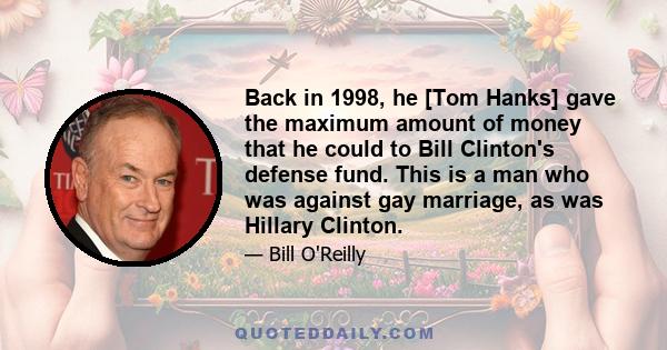 Back in 1998, he [Tom Hanks] gave the maximum amount of money that he could to Bill Clinton's defense fund. This is a man who was against gay marriage, as was Hillary Clinton.