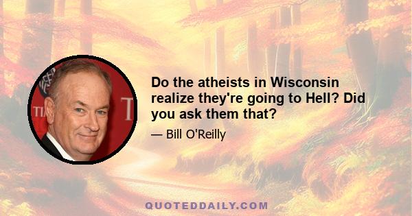 Do the atheists in Wisconsin realize they're going to Hell? Did you ask them that?