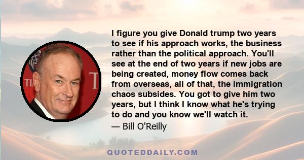 I figure you give Donald trump two years to see if his approach works, the business rather than the political approach. You'll see at the end of two years if new jobs are being created, money flow comes back from