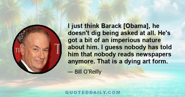 I just think Barack [Obama], he doesn't dig being asked at all. He's got a bit of an imperious nature about him. I guess nobody has told him that nobody reads newspapers anymore. That is a dying art form.