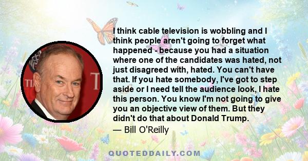 I think cable television is wobbling and I think people aren't going to forget what happened - because you had a situation where one of the candidates was hated, not just disagreed with, hated. You can't have that. If