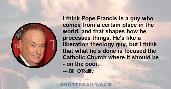 I think Pope Francis is a guy who comes from a certain place in the world, and that shapes how he processes things. He's like a liberation theology guy, but I think that what he's done is focused the Catholic Church