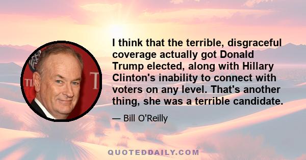 I think that the terrible, disgraceful coverage actually got Donald Trump elected, along with Hillary Clinton's inability to connect with voters on any level. That's another thing, she was a terrible candidate.