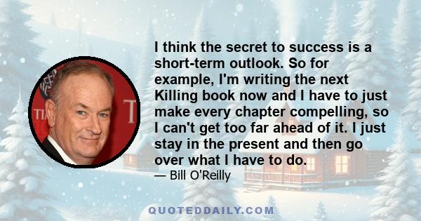 I think the secret to success is a short-term outlook. So for example, I'm writing the next Killing book now and I have to just make every chapter compelling, so I can't get too far ahead of it. I just stay in the