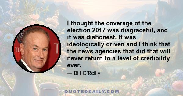 I thought the coverage of the election 2017 was disgraceful, and it was dishonest. It was ideologically driven and I think that the news agencies that did that will never return to a level of credibility ever.