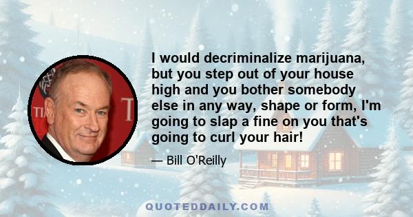 I would decriminalize marijuana, but you step out of your house high and you bother somebody else in any way, shape or form, I'm going to slap a fine on you that's going to curl your hair!