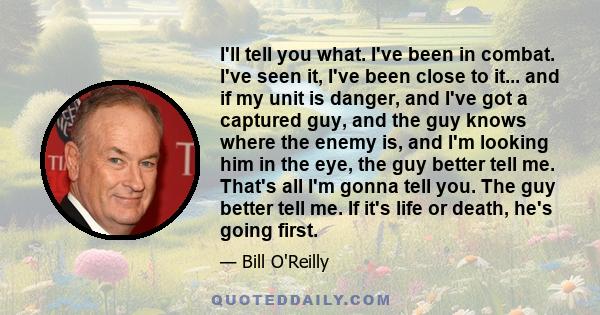 I'll tell you what. I've been in combat. I've seen it, I've been close to it... and if my unit is danger, and I've got a captured guy, and the guy knows where the enemy is, and I'm looking him in the eye, the guy better 