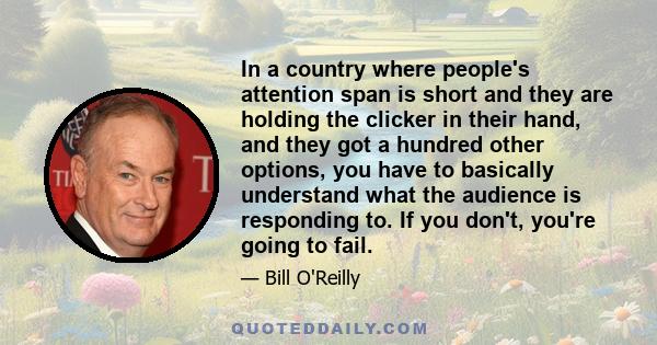 In a country where people's attention span is short and they are holding the clicker in their hand, and they got a hundred other options, you have to basically understand what the audience is responding to. If you