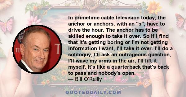 In primetime cable television today, the anchor or anchors, with an s, have to drive the hour. The anchor has to be skilled enough to take it over. So if I find that it's getting boring or I'm not getting information I