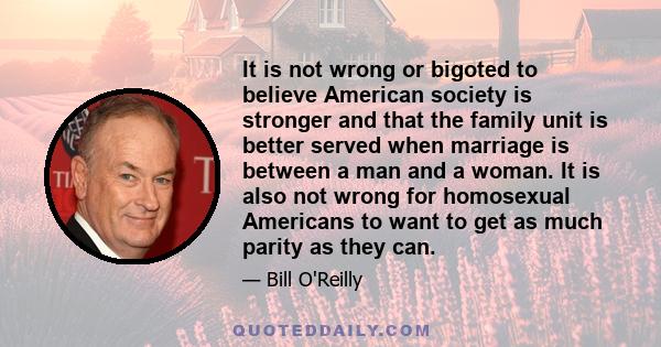 It is not wrong or bigoted to believe American society is stronger and that the family unit is better served when marriage is between a man and a woman. It is also not wrong for homosexual Americans to want to get as