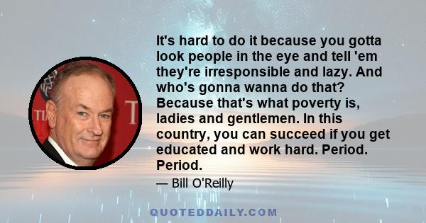 It's hard to do it because you gotta look people in the eye and tell 'em they're irresponsible and lazy. And who's gonna wanna do that? Because that's what poverty is, ladies and gentlemen. In this country, you can