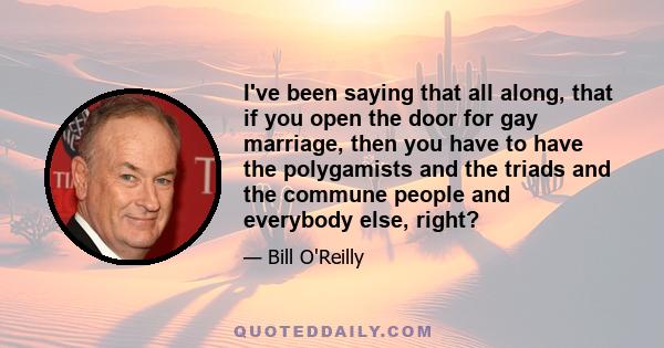 I've been saying that all along, that if you open the door for gay marriage, then you have to have the polygamists and the triads and the commune people and everybody else, right?