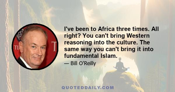 I've been to Africa three times. All right? You can't bring Western reasoning into the culture. The same way you can't bring it into fundamental Islam.