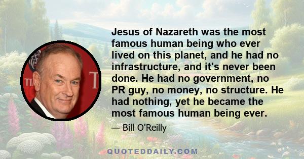 Jesus of Nazareth was the most famous human being who ever lived on this planet, and he had no infrastructure, and it's never been done. He had no government, no PR guy, no money, no structure. He had nothing, yet he