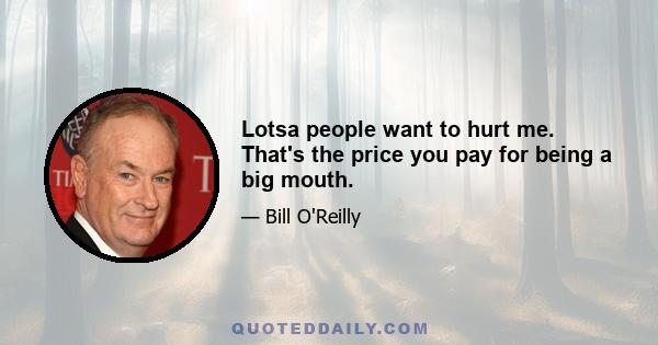 Lotsa people want to hurt me. That's the price you pay for being a big mouth.