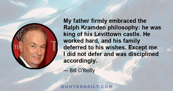 My father firmly embraced the Ralph Kramden philosophy: he was king of his Levittown castle. He worked hard, and his family deferred to his wishes. Except me. I did not defer and was disciplined accordingly.