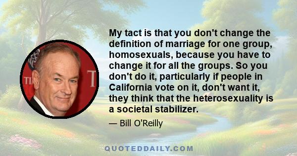 My tact is that you don't change the definition of marriage for one group, homosexuals, because you have to change it for all the groups. So you don't do it, particularly if people in California vote on it, don't want