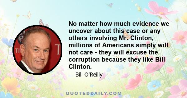 No matter how much evidence we uncover about this case or any others involving Mr. Clinton, millions of Americans simply will not care - they will excuse the corruption because they like Bill Clinton.