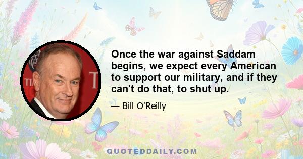 Once the war against Saddam begins, we expect every American to support our military, and if they can't do that, to shut up.