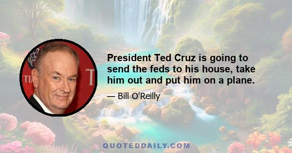 President Ted Cruz is going to send the feds to his house, take him out and put him on a plane.