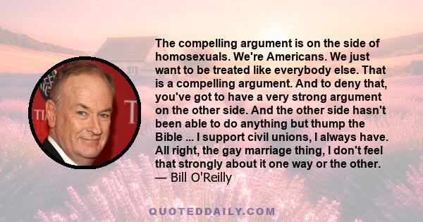 The compelling argument is on the side of homosexuals. We're Americans. We just want to be treated like everybody else. That is a compelling argument. And to deny that, you've got to have a very strong argument on the