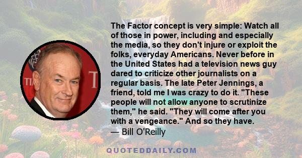 The Factor concept is very simple: Watch all of those in power, including and especially the media, so they don't injure or exploit the folks, everyday Americans. Never before in the United States had a television news