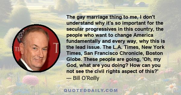 The gay marriage thing to me, I don't understand why it's so important for the secular progressives in this country, the people who want to change America fundamentally and every way, why this is the lead issue. The