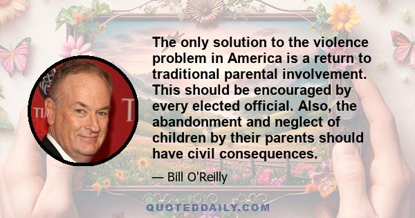 The only solution to the violence problem in America is a return to traditional parental involvement. This should be encouraged by every elected official. Also, the abandonment and neglect of children by their parents