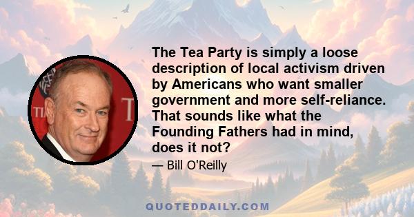 The Tea Party is simply a loose description of local activism driven by Americans who want smaller government and more self-reliance. That sounds like what the Founding Fathers had in mind, does it not?