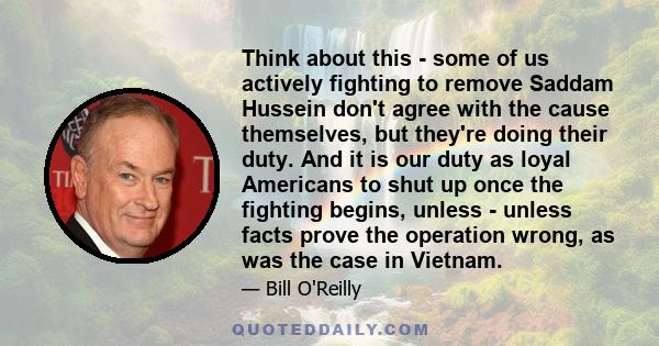 Think about this - some of us actively fighting to remove Saddam Hussein don't agree with the cause themselves, but they're doing their duty. And it is our duty as loyal Americans to shut up once the fighting begins,